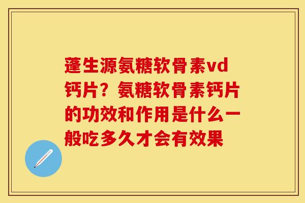 蓬生源氨糖软骨素vd钙片？氨糖软骨素钙片的功效和作用是什么一般吃多久才会有效果