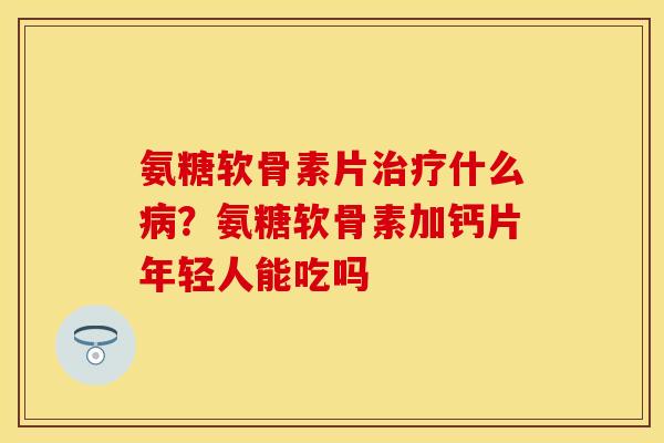 氨糖软骨素片治疗什么病？氨糖软骨素加钙片年轻人能吃吗