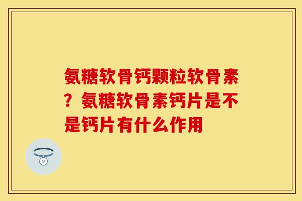 氨糖软骨钙颗粒软骨素？氨糖软骨素钙片是不是钙片有什么作用