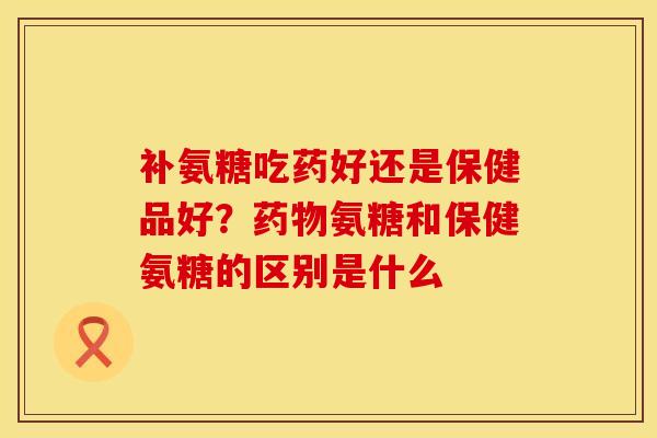 补氨糖吃药好还是保健品好？药物氨糖和保健氨糖的区别是什么
