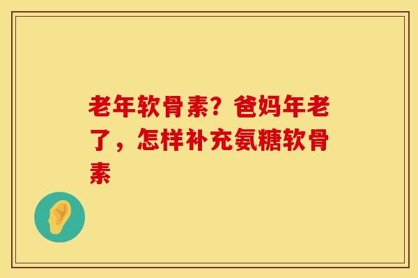 老年软骨素？爸妈年老了，怎样补充氨糖软骨素