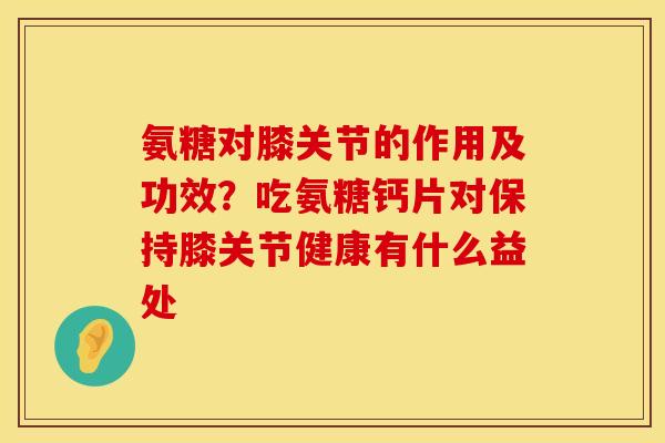 氨糖对膝关节的作用及功效？吃氨糖钙片对保持膝关节健康有什么益处