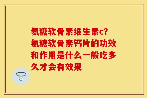 氨糖软骨素维生素c？氨糖软骨素钙片的功效和作用是什么一般吃多久才会有效果