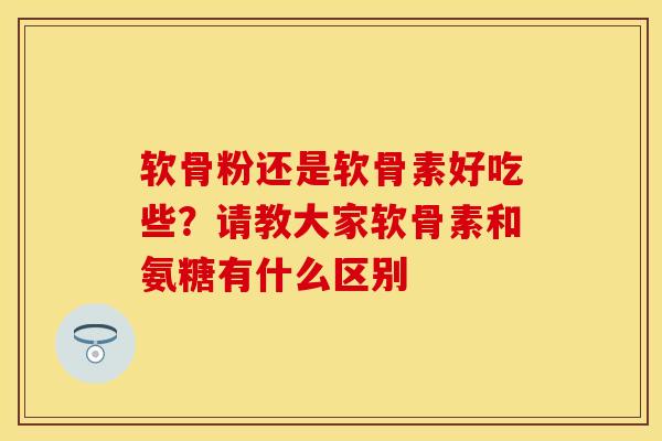 软骨粉还是软骨素好吃些？请教大家软骨素和氨糖有什么区别