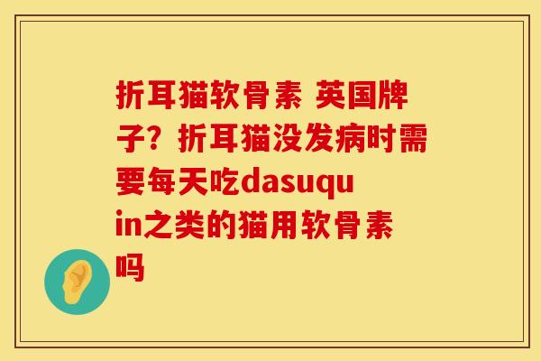 折耳猫软骨素 英国牌子？折耳猫没发病时需要每天吃dasuquin之类的猫用软骨素吗