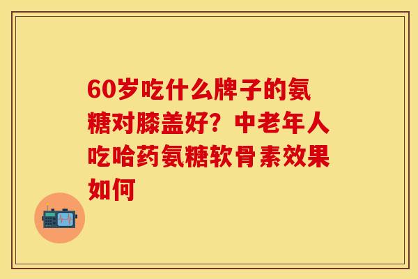 60岁吃什么牌子的氨糖对膝盖好？中老年人吃哈药氨糖软骨素效果如何