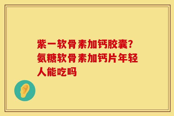 紫一软骨素加钙胶囊？氨糖软骨素加钙片年轻人能吃吗
