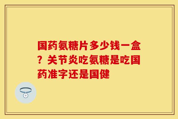 国药氨糖片多少钱一盒？关节炎吃氨糖是吃国药准字还是国健
