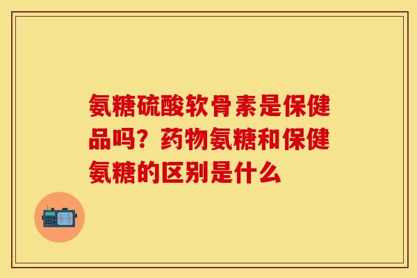 氨糖硫酸软骨素是保健品吗？药物氨糖和保健氨糖的区别是什么