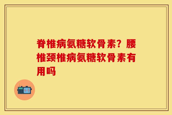 脊椎病氨糖软骨素？腰椎颈椎病氨糖软骨素有用吗