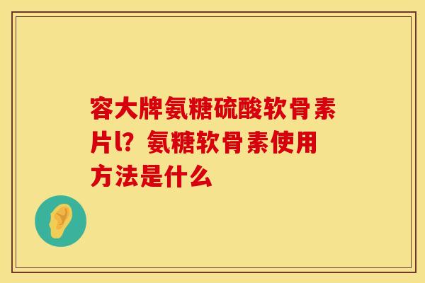 容大牌氨糖硫酸软骨素片l？氨糖软骨素使用方法是什么