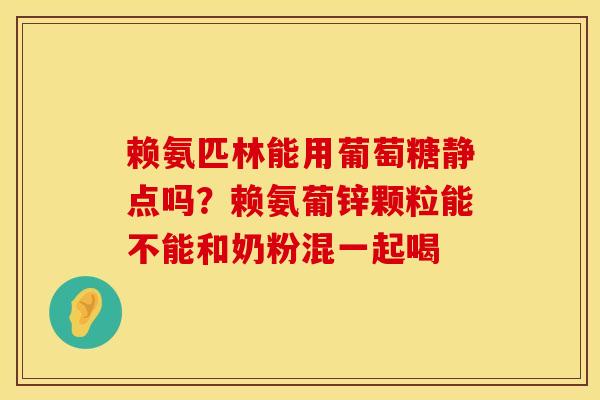 赖氨匹林能用葡萄糖静点吗?赖氨葡锌颗粒能不能和奶粉混一起喝 赖氨匹林能用葡萄糖静点吗?赖氨葡锌颗粒能不能和奶粉混一起喝