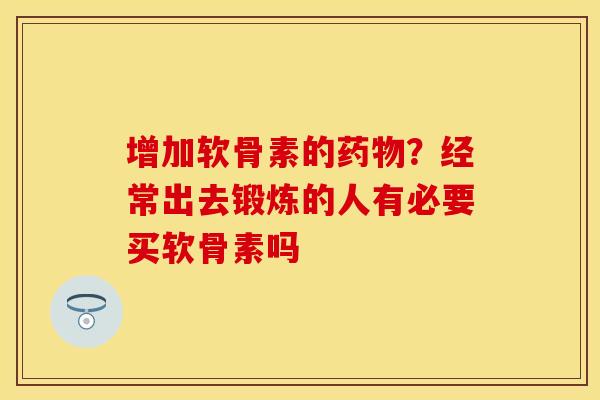 增加软骨素的药物？经常出去锻炼的人有必要买软骨素吗