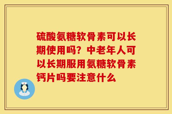 硫酸氨糖软骨素可以长期使用吗？中老年人可以长期服用氨糖软骨素钙片吗要注意什么