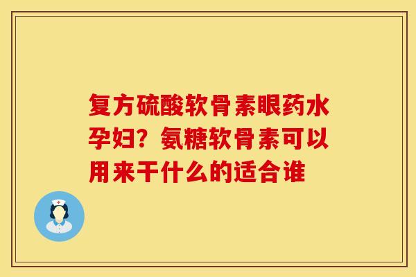 复方硫酸软骨素眼药水孕妇？氨糖软骨素可以用来干什么的适合谁