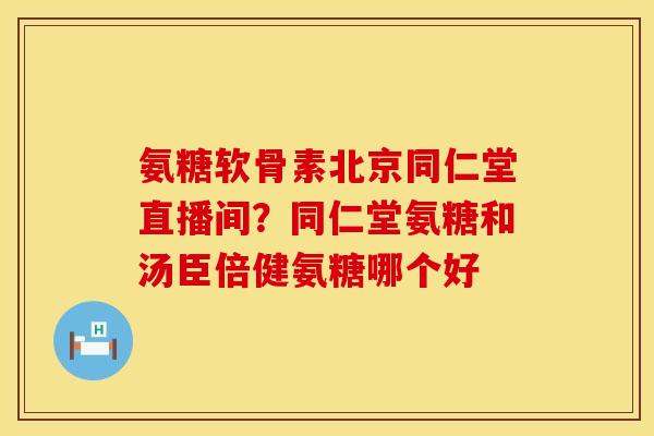 氨糖软骨素北京同仁堂直播间？同仁堂氨糖和汤臣倍健氨糖哪个好