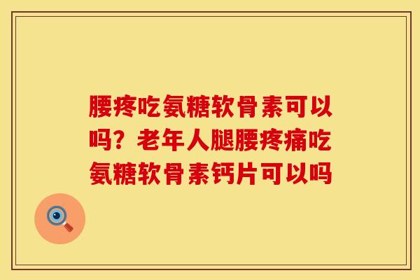 腰疼吃氨糖软骨素可以吗？老年人腿腰疼痛吃氨糖软骨素钙片可以吗