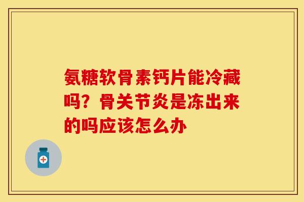 氨糖软骨素钙片能冷藏吗？骨关节炎是冻出来的吗应该怎么办