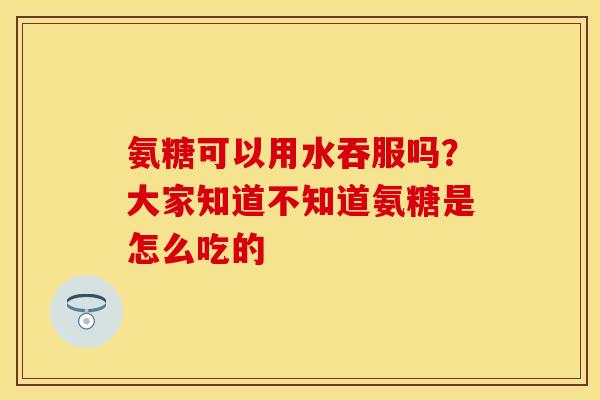 氨糖可以用水吞服吗？大家知道不知道氨糖是怎么吃的
