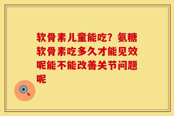 软骨素儿童能吃？氨糖软骨素吃多久才能见效呢能不能改善关节问题呢
