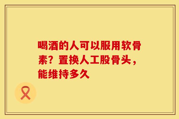 喝酒的人可以服用软骨素？置换人工股骨头，能维持多久
