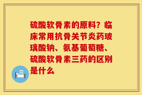硫酸软骨素的原料？临床常用抗骨关节炎药玻璃酸钠、氨基葡萄糖、硫酸软骨素三药的区别是什么