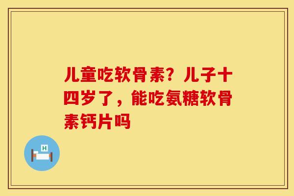 儿童吃软骨素？儿子十四岁了，能吃氨糖软骨素钙片吗