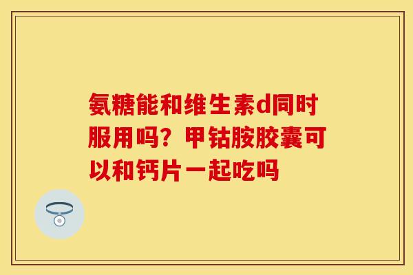 氨糖能和维生素d同时服用吗？甲钴胺胶囊可以和钙片一起吃吗