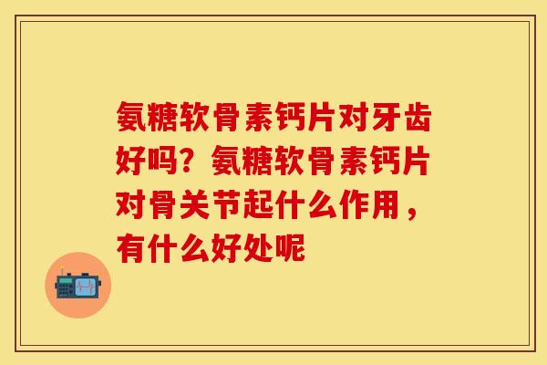 氨糖软骨素钙片对牙齿好吗？氨糖软骨素钙片对骨关节起什么作用，有什么好处呢