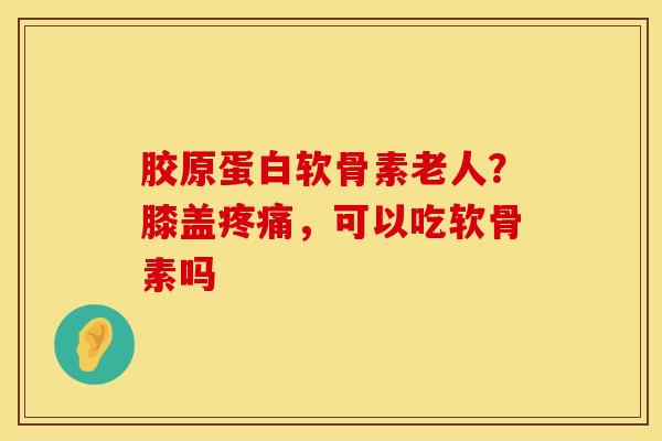 胶原蛋白软骨素老人？膝盖疼痛，可以吃软骨素吗