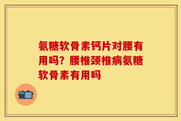氨糖软骨素钙片对腰有用吗？腰椎颈椎病氨糖软骨素有用吗