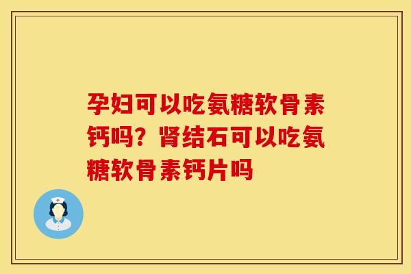 孕妇可以吃氨糖软骨素钙吗？肾结石可以吃氨糖软骨素钙片吗