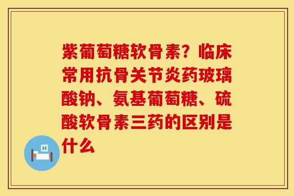 紫葡萄糖软骨素？临床常用抗骨关节炎药玻璃酸钠、氨基葡萄糖、硫酸软骨素三药的区别是什么