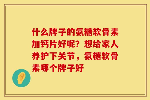 什么牌子的氨糖软骨素加钙片好呢？想给家人养护下关节，氨糖软骨素哪个牌子好