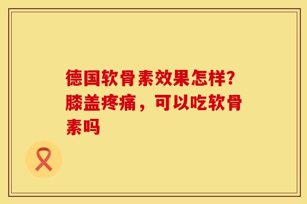 德国软骨素效果怎样？膝盖疼痛，可以吃软骨素吗