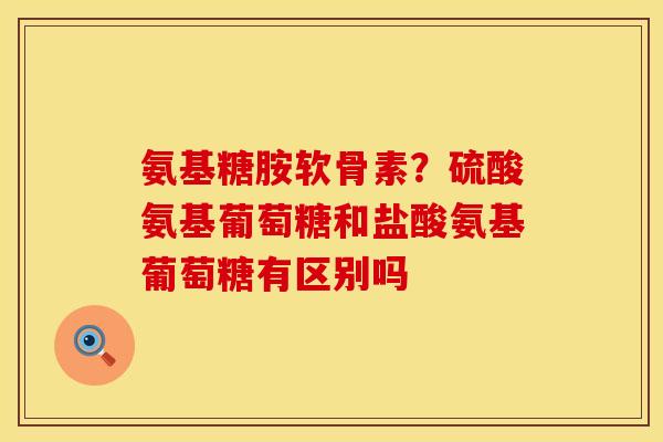 氨基糖胺软骨素？硫酸氨基葡萄糖和盐酸氨基葡萄糖有区别吗