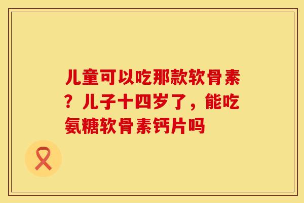 儿童可以吃那款软骨素？儿子十四岁了，能吃氨糖软骨素钙片吗