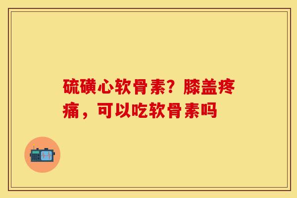 硫磺心软骨素？膝盖疼痛，可以吃软骨素吗
