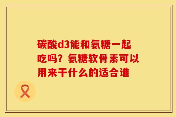 碳酸d3能和氨糖一起吃吗？氨糖软骨素可以用来干什么的适合谁