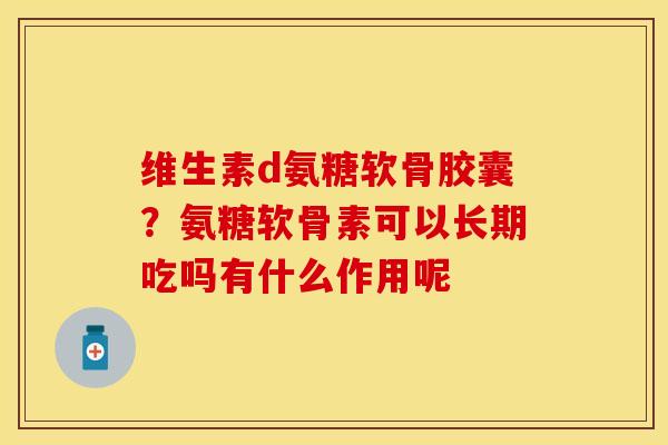 维生素d氨糖软骨胶囊？氨糖软骨素可以长期吃吗有什么作用呢