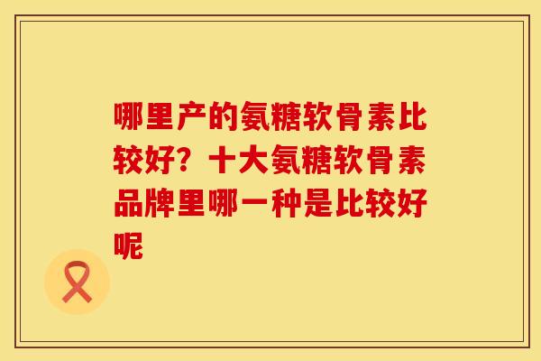哪里产的氨糖软骨素比较好？十大氨糖软骨素品牌里哪一种是比较好呢