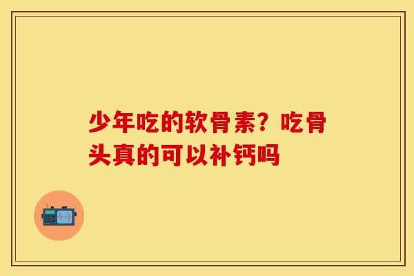 少年吃的软骨素？吃骨头真的可以补钙吗