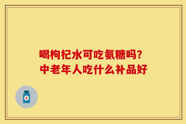 喝枸杞水可吃氨糖吗？中老年人吃什么补品好