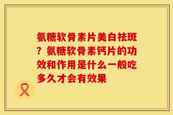 氨糖软骨素片美白祛斑？氨糖软骨素钙片的功效和作用是什么一般吃多久才会有效果