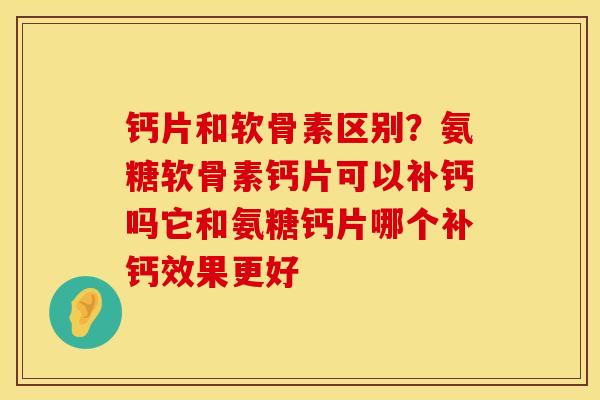 钙片和软骨素区别？氨糖软骨素钙片可以补钙吗它和氨糖钙片哪个补钙效果更好