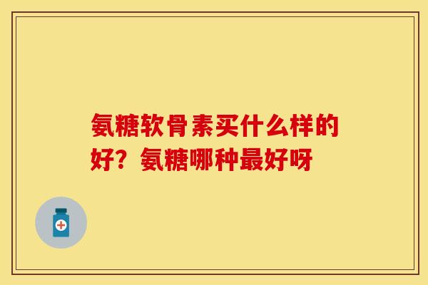 氨糖软骨素买什么样的好？氨糖哪种最好呀