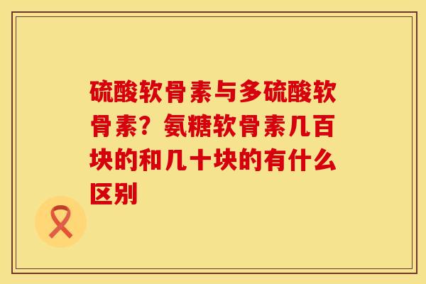 硫酸软骨素与多硫酸软骨素？氨糖软骨素几百块的和几十块的有什么区别