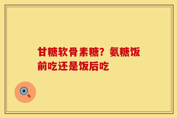 甘糖软骨素糖？氨糖饭前吃还是饭后吃