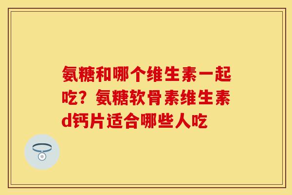 氨糖和哪个维生素一起吃？氨糖软骨素维生素d钙片适合哪些人吃
