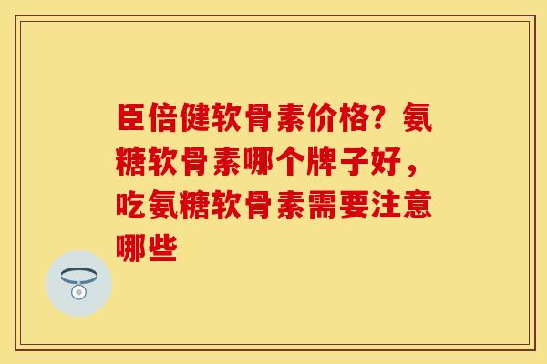 臣倍健软骨素价格？氨糖软骨素哪个牌子好，吃氨糖软骨素需要注意哪些